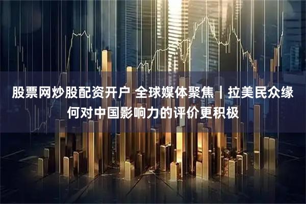 股票网炒股配资开户 全球媒体聚焦｜拉美民众缘何对中国影响力的评价更积极